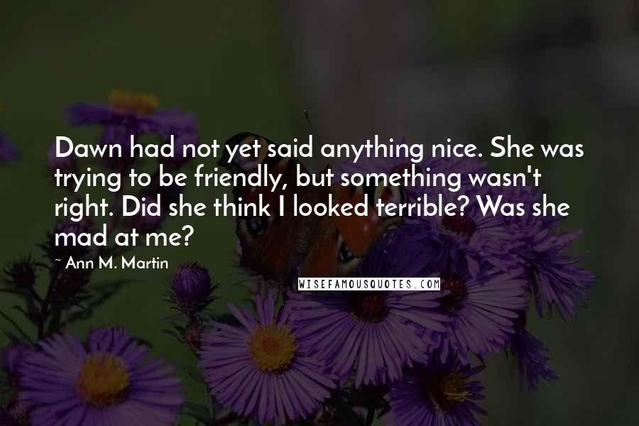 Ann M. Martin Quotes: Dawn had not yet said anything nice. She was trying to be friendly, but something wasn't right. Did she think I looked terrible? Was she mad at me?