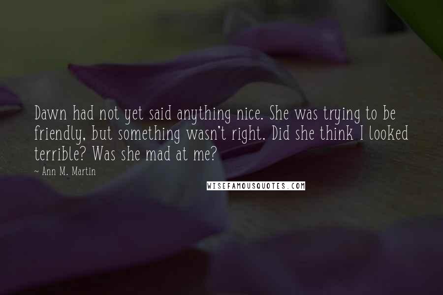 Ann M. Martin Quotes: Dawn had not yet said anything nice. She was trying to be friendly, but something wasn't right. Did she think I looked terrible? Was she mad at me?