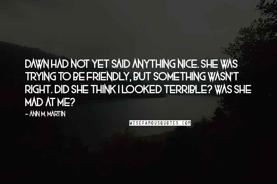 Ann M. Martin Quotes: Dawn had not yet said anything nice. She was trying to be friendly, but something wasn't right. Did she think I looked terrible? Was she mad at me?