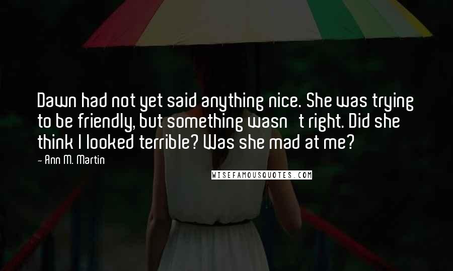 Ann M. Martin Quotes: Dawn had not yet said anything nice. She was trying to be friendly, but something wasn't right. Did she think I looked terrible? Was she mad at me?