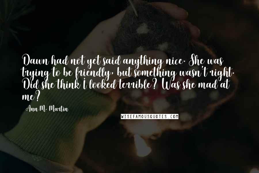 Ann M. Martin Quotes: Dawn had not yet said anything nice. She was trying to be friendly, but something wasn't right. Did she think I looked terrible? Was she mad at me?