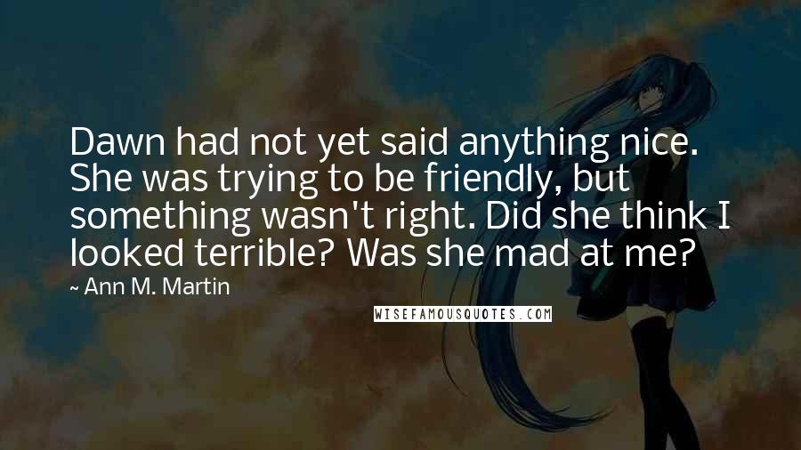 Ann M. Martin Quotes: Dawn had not yet said anything nice. She was trying to be friendly, but something wasn't right. Did she think I looked terrible? Was she mad at me?