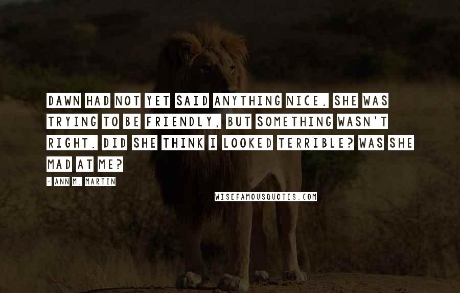 Ann M. Martin Quotes: Dawn had not yet said anything nice. She was trying to be friendly, but something wasn't right. Did she think I looked terrible? Was she mad at me?