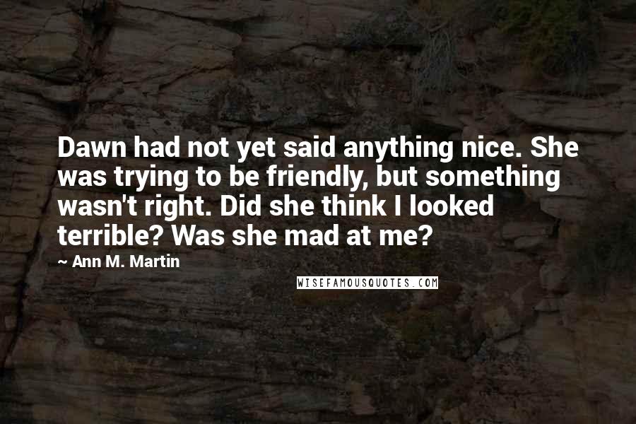 Ann M. Martin Quotes: Dawn had not yet said anything nice. She was trying to be friendly, but something wasn't right. Did she think I looked terrible? Was she mad at me?