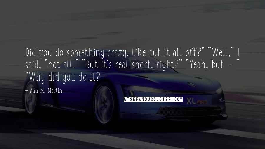 Ann M. Martin Quotes: Did you do something crazy, like cut it all off?" "Well," I said, "not all." "But it's real short, right?" "Yeah, but  - " "Why did you do it?