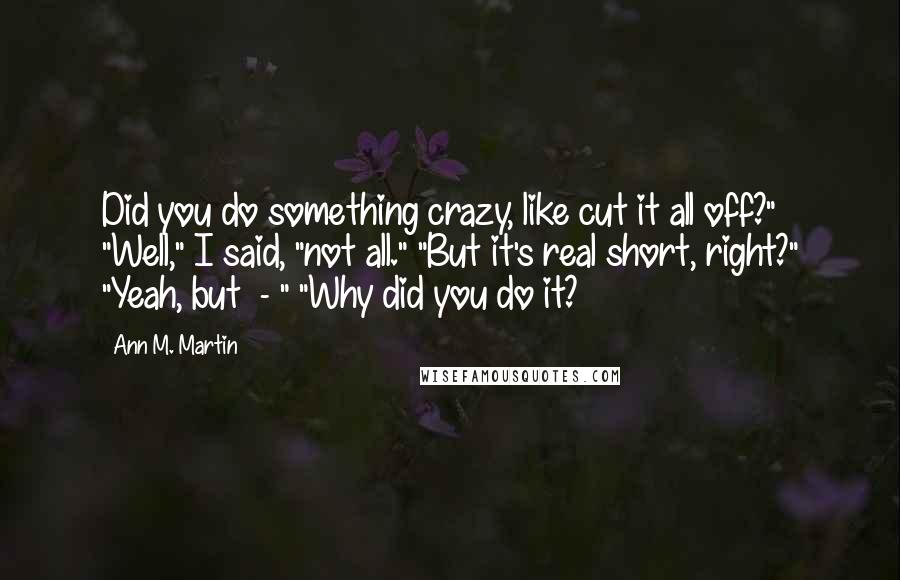 Ann M. Martin Quotes: Did you do something crazy, like cut it all off?" "Well," I said, "not all." "But it's real short, right?" "Yeah, but  - " "Why did you do it?