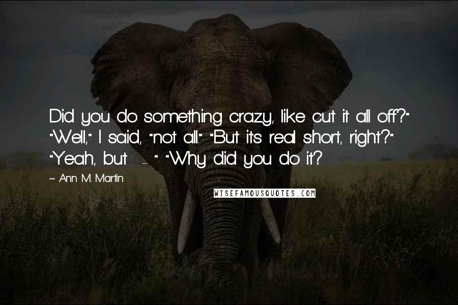 Ann M. Martin Quotes: Did you do something crazy, like cut it all off?" "Well," I said, "not all." "But it's real short, right?" "Yeah, but  - " "Why did you do it?