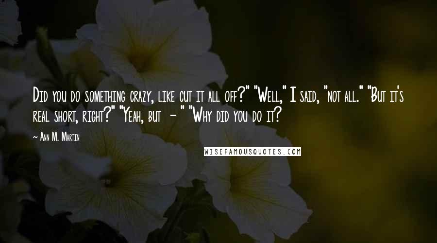 Ann M. Martin Quotes: Did you do something crazy, like cut it all off?" "Well," I said, "not all." "But it's real short, right?" "Yeah, but  - " "Why did you do it?