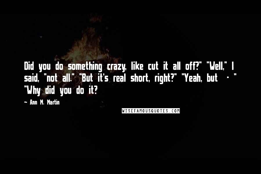 Ann M. Martin Quotes: Did you do something crazy, like cut it all off?" "Well," I said, "not all." "But it's real short, right?" "Yeah, but  - " "Why did you do it?