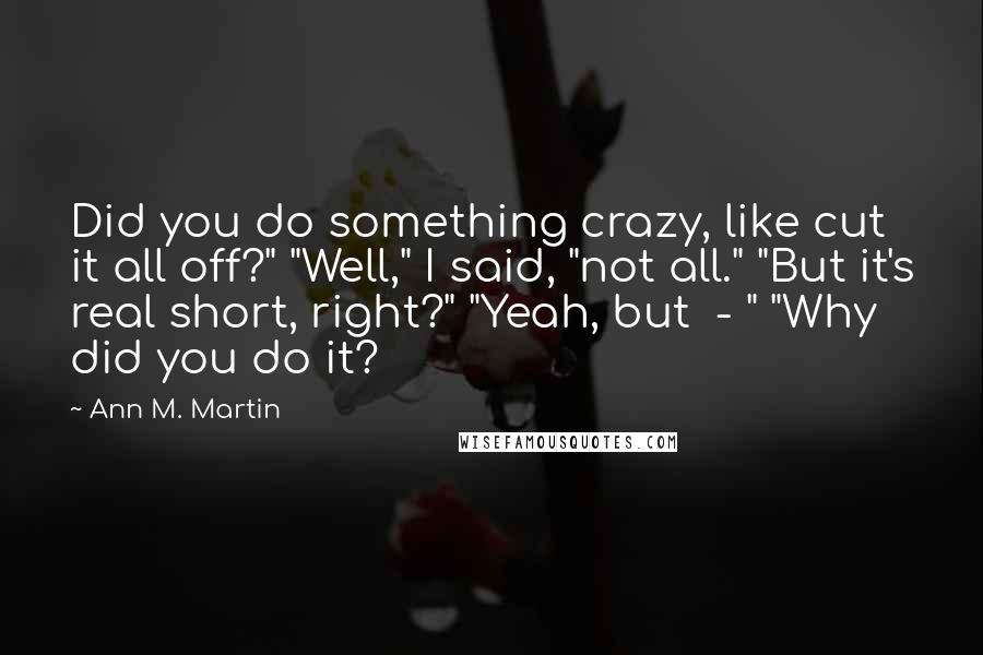 Ann M. Martin Quotes: Did you do something crazy, like cut it all off?" "Well," I said, "not all." "But it's real short, right?" "Yeah, but  - " "Why did you do it?