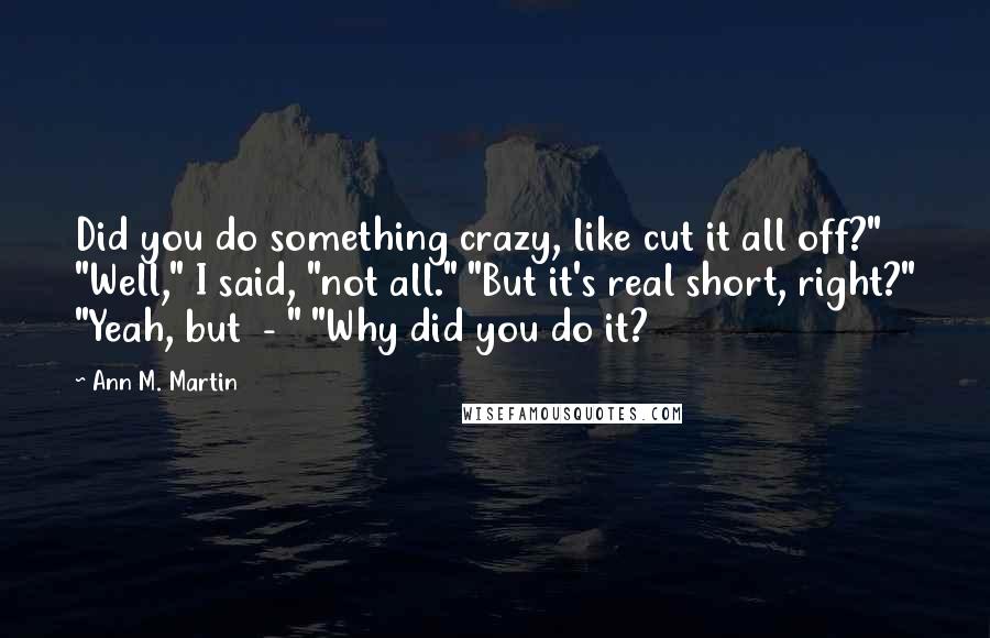 Ann M. Martin Quotes: Did you do something crazy, like cut it all off?" "Well," I said, "not all." "But it's real short, right?" "Yeah, but  - " "Why did you do it?