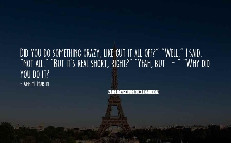 Ann M. Martin Quotes: Did you do something crazy, like cut it all off?" "Well," I said, "not all." "But it's real short, right?" "Yeah, but  - " "Why did you do it?