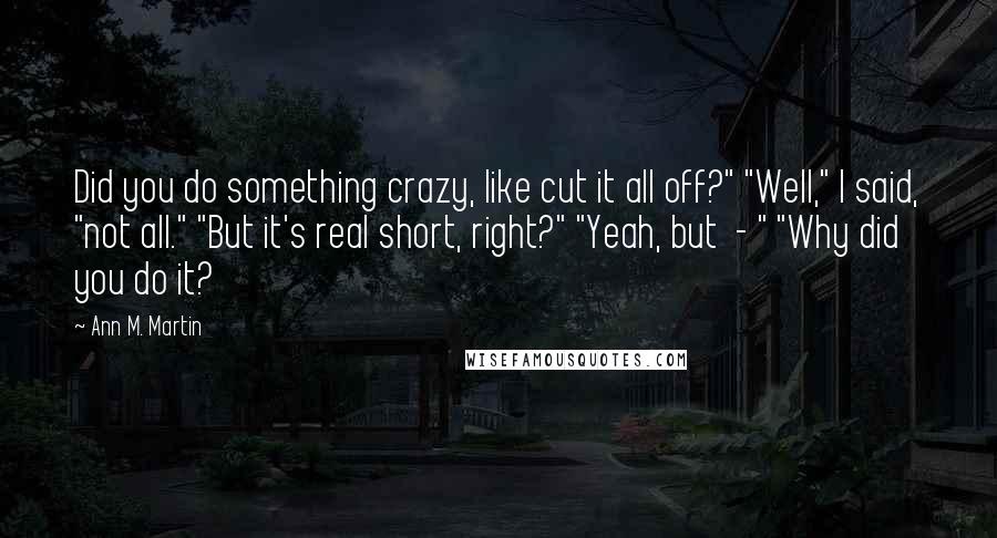 Ann M. Martin Quotes: Did you do something crazy, like cut it all off?" "Well," I said, "not all." "But it's real short, right?" "Yeah, but  - " "Why did you do it?