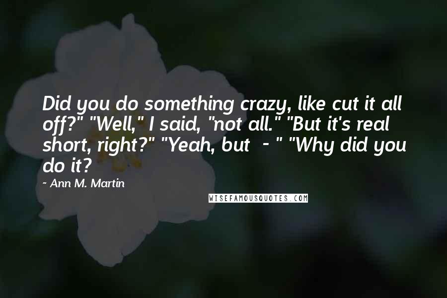 Ann M. Martin Quotes: Did you do something crazy, like cut it all off?" "Well," I said, "not all." "But it's real short, right?" "Yeah, but  - " "Why did you do it?