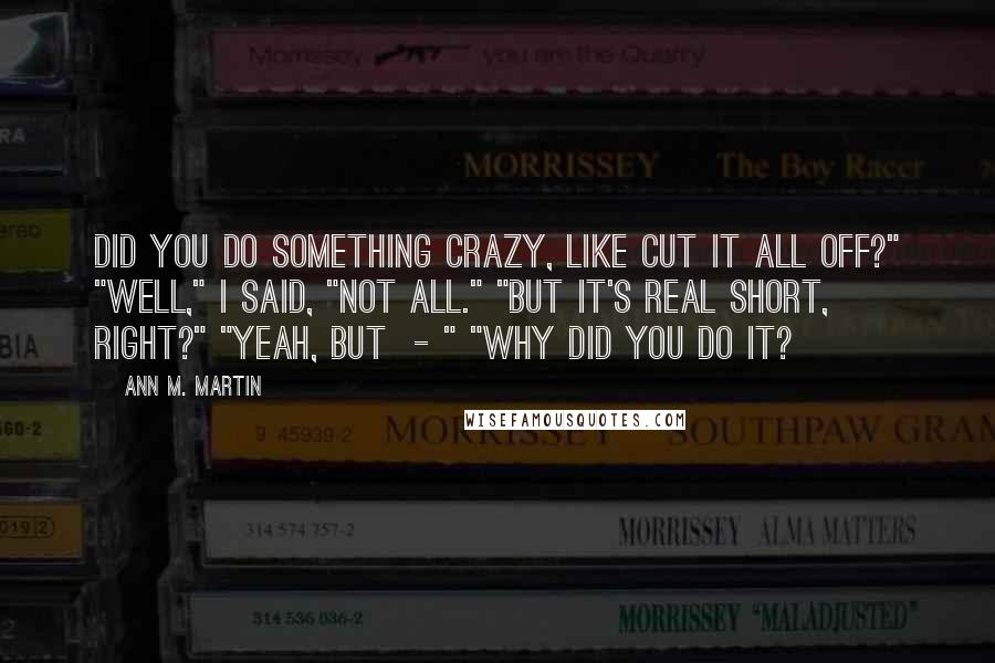 Ann M. Martin Quotes: Did you do something crazy, like cut it all off?" "Well," I said, "not all." "But it's real short, right?" "Yeah, but  - " "Why did you do it?