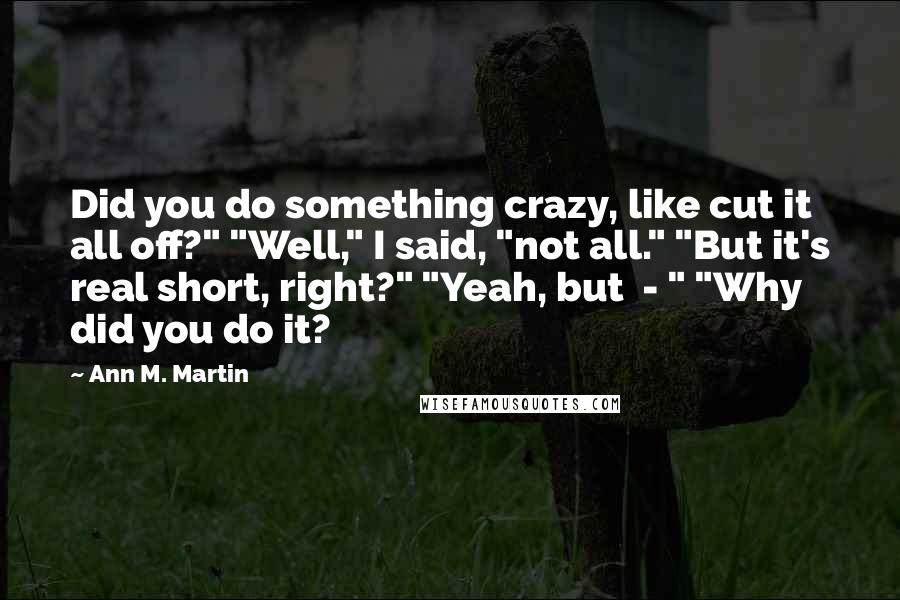 Ann M. Martin Quotes: Did you do something crazy, like cut it all off?" "Well," I said, "not all." "But it's real short, right?" "Yeah, but  - " "Why did you do it?