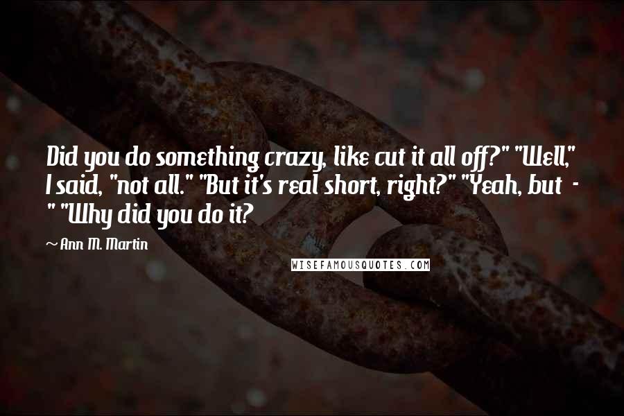 Ann M. Martin Quotes: Did you do something crazy, like cut it all off?" "Well," I said, "not all." "But it's real short, right?" "Yeah, but  - " "Why did you do it?