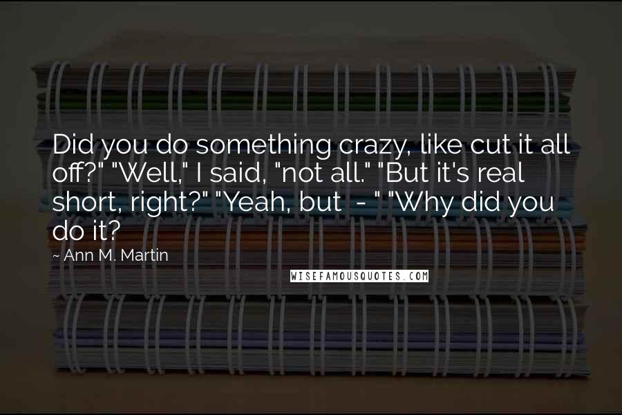 Ann M. Martin Quotes: Did you do something crazy, like cut it all off?" "Well," I said, "not all." "But it's real short, right?" "Yeah, but  - " "Why did you do it?