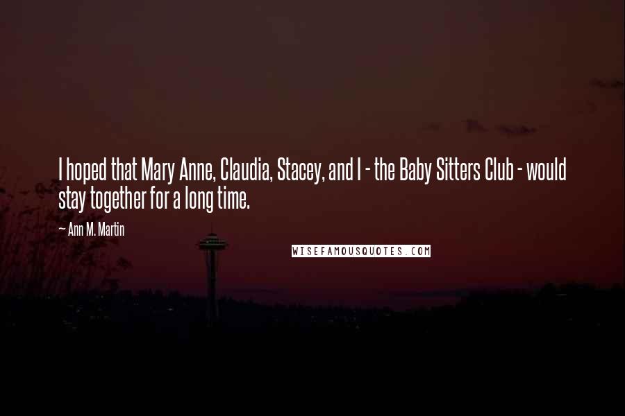 Ann M. Martin Quotes: I hoped that Mary Anne, Claudia, Stacey, and I - the Baby Sitters Club - would stay together for a long time.