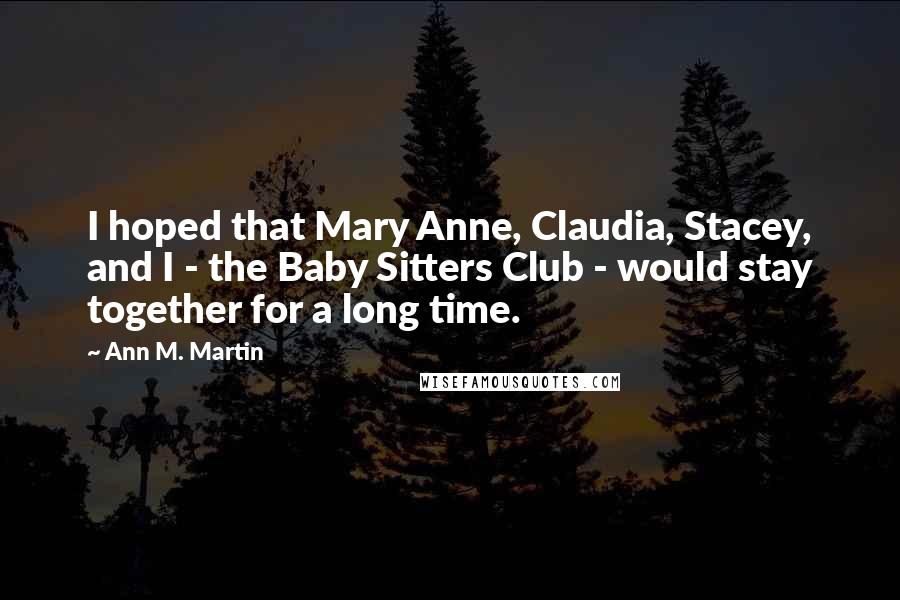 Ann M. Martin Quotes: I hoped that Mary Anne, Claudia, Stacey, and I - the Baby Sitters Club - would stay together for a long time.