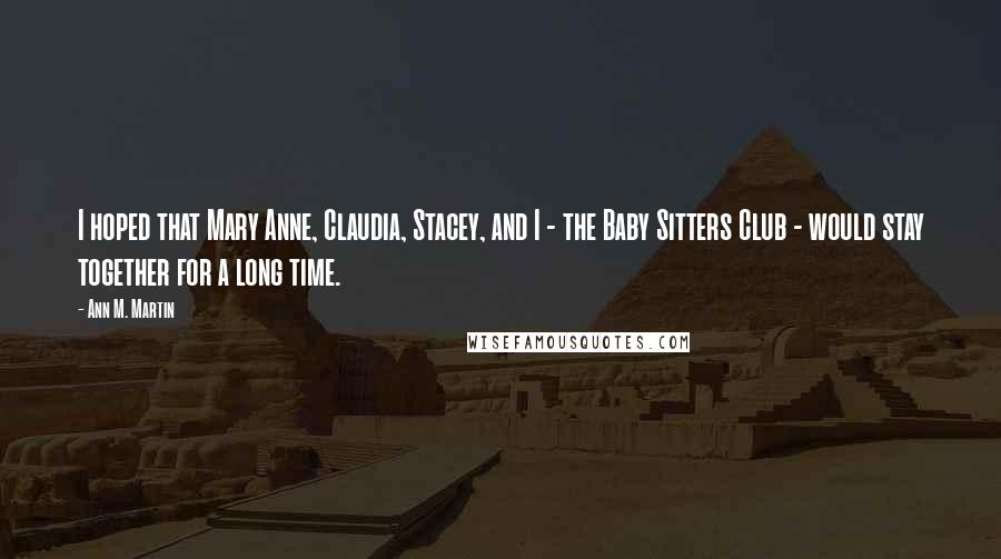 Ann M. Martin Quotes: I hoped that Mary Anne, Claudia, Stacey, and I - the Baby Sitters Club - would stay together for a long time.