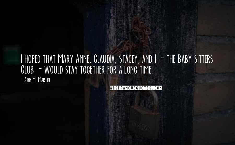 Ann M. Martin Quotes: I hoped that Mary Anne, Claudia, Stacey, and I - the Baby Sitters Club - would stay together for a long time.