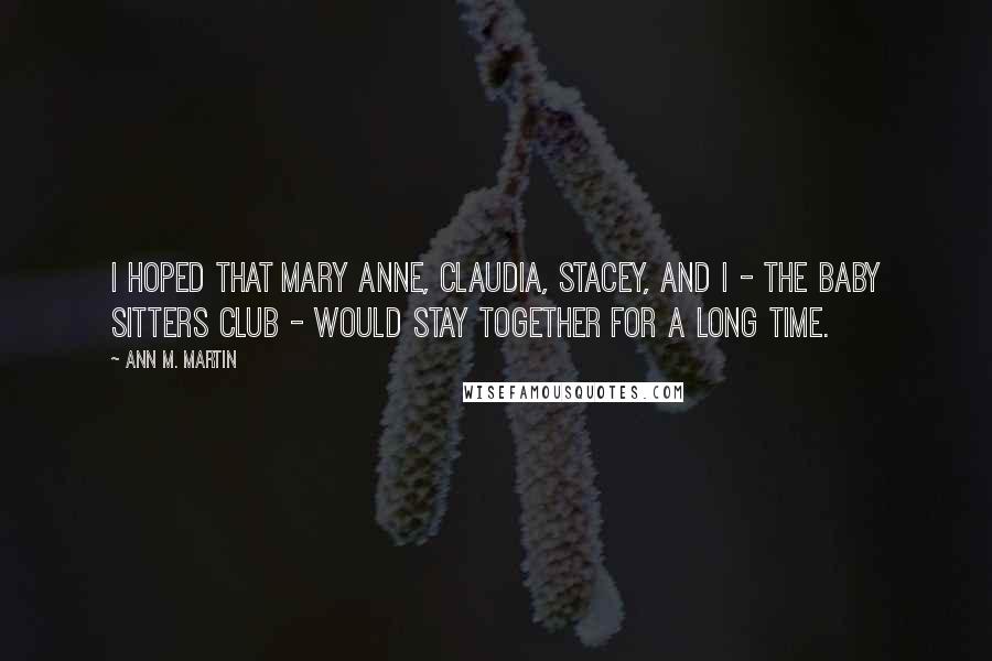 Ann M. Martin Quotes: I hoped that Mary Anne, Claudia, Stacey, and I - the Baby Sitters Club - would stay together for a long time.