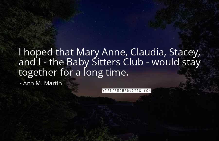 Ann M. Martin Quotes: I hoped that Mary Anne, Claudia, Stacey, and I - the Baby Sitters Club - would stay together for a long time.