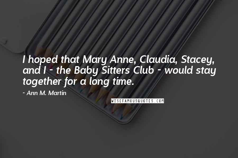 Ann M. Martin Quotes: I hoped that Mary Anne, Claudia, Stacey, and I - the Baby Sitters Club - would stay together for a long time.