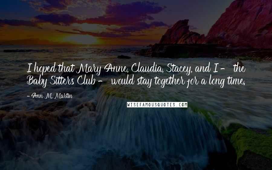 Ann M. Martin Quotes: I hoped that Mary Anne, Claudia, Stacey, and I - the Baby Sitters Club - would stay together for a long time.