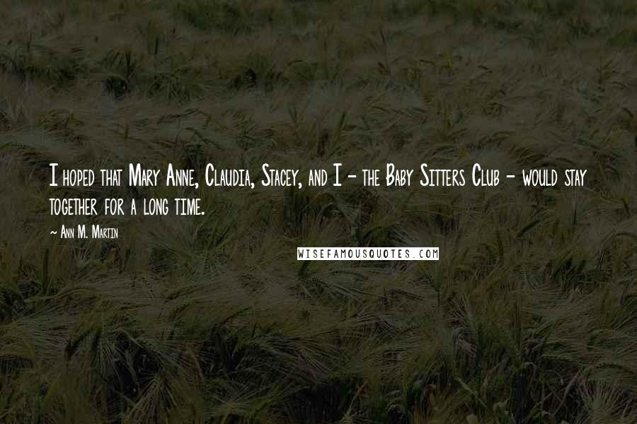 Ann M. Martin Quotes: I hoped that Mary Anne, Claudia, Stacey, and I - the Baby Sitters Club - would stay together for a long time.