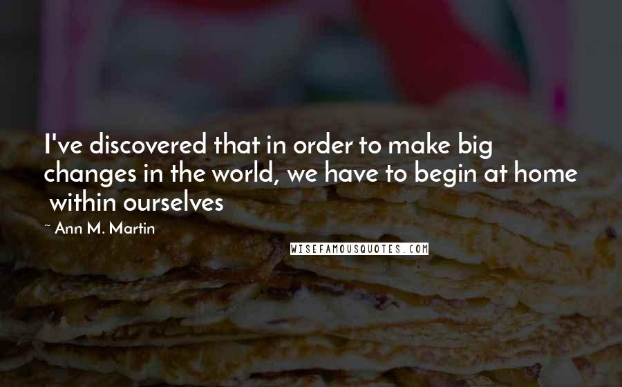 Ann M. Martin Quotes: I've discovered that in order to make big changes in the world, we have to begin at home  within ourselves