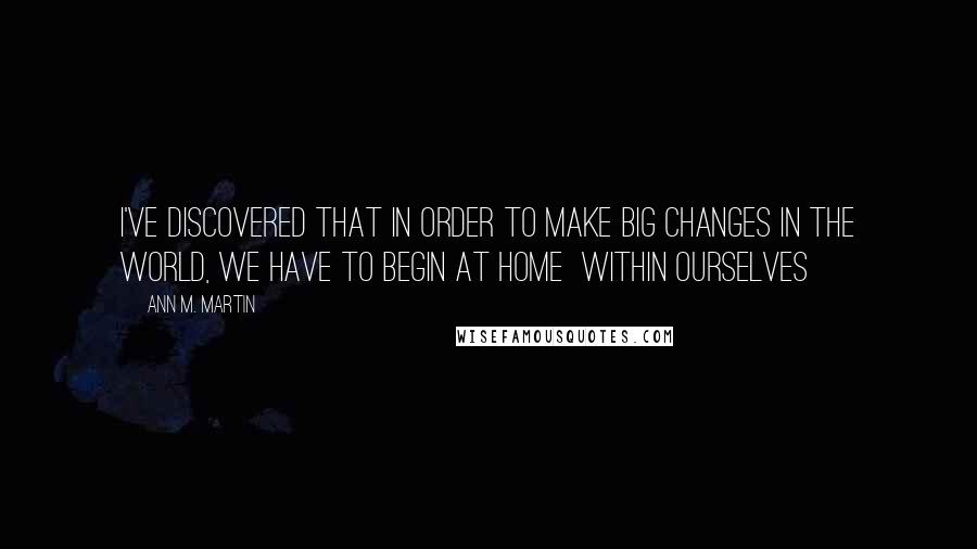 Ann M. Martin Quotes: I've discovered that in order to make big changes in the world, we have to begin at home  within ourselves