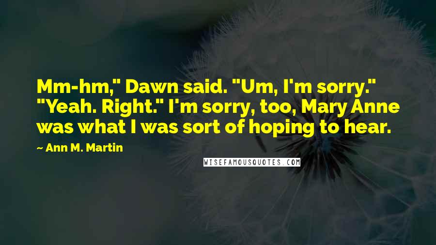 Ann M. Martin Quotes: Mm-hm," Dawn said. "Um, I'm sorry." "Yeah. Right." I'm sorry, too, Mary Anne was what I was sort of hoping to hear.