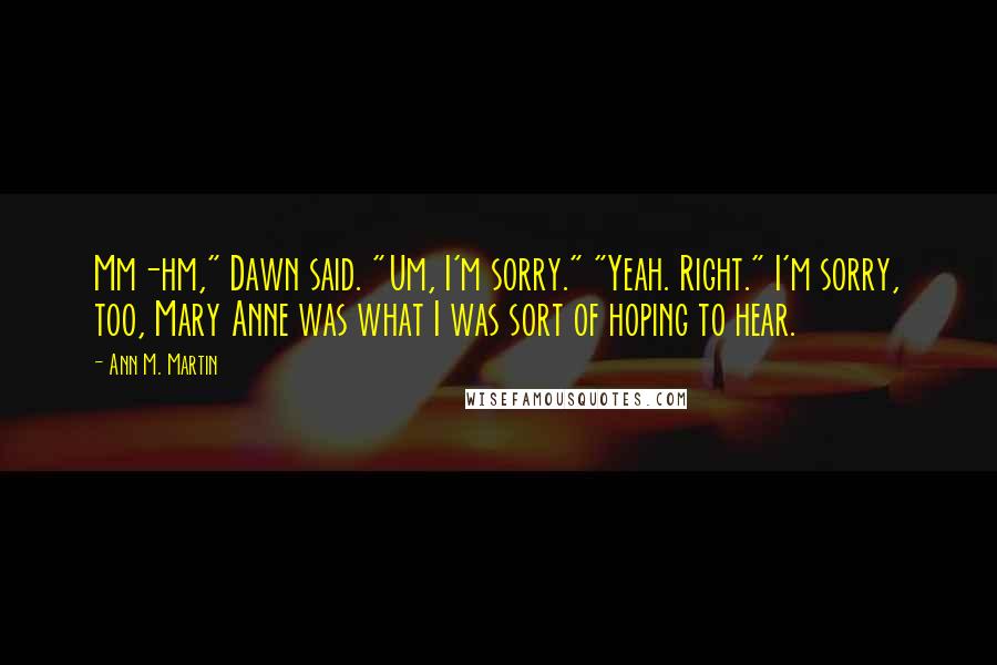 Ann M. Martin Quotes: Mm-hm," Dawn said. "Um, I'm sorry." "Yeah. Right." I'm sorry, too, Mary Anne was what I was sort of hoping to hear.