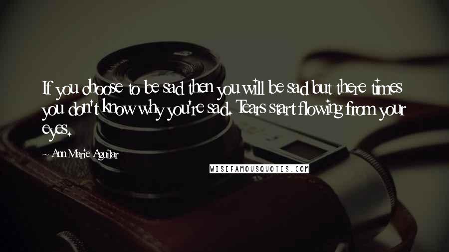 Ann Marie Aguilar Quotes: If you choose to be sad then you will be sad but there times you don't know why you're sad. Tears start flowing from your eyes.