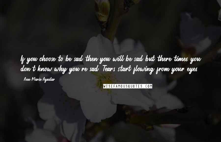 Ann Marie Aguilar Quotes: If you choose to be sad then you will be sad but there times you don't know why you're sad. Tears start flowing from your eyes.