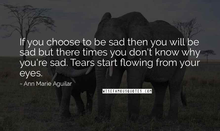 Ann Marie Aguilar Quotes: If you choose to be sad then you will be sad but there times you don't know why you're sad. Tears start flowing from your eyes.