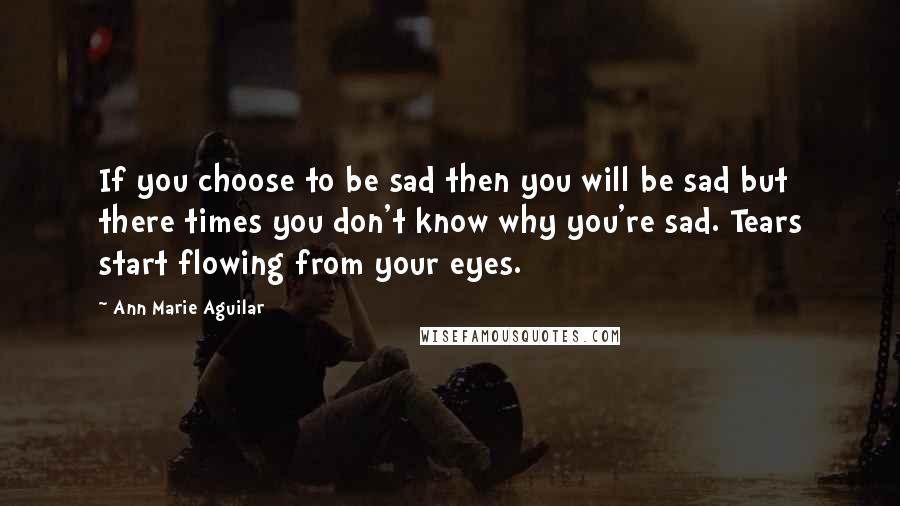 Ann Marie Aguilar Quotes: If you choose to be sad then you will be sad but there times you don't know why you're sad. Tears start flowing from your eyes.