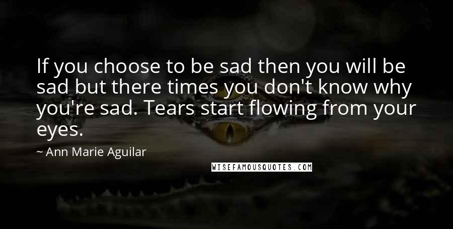 Ann Marie Aguilar Quotes: If you choose to be sad then you will be sad but there times you don't know why you're sad. Tears start flowing from your eyes.