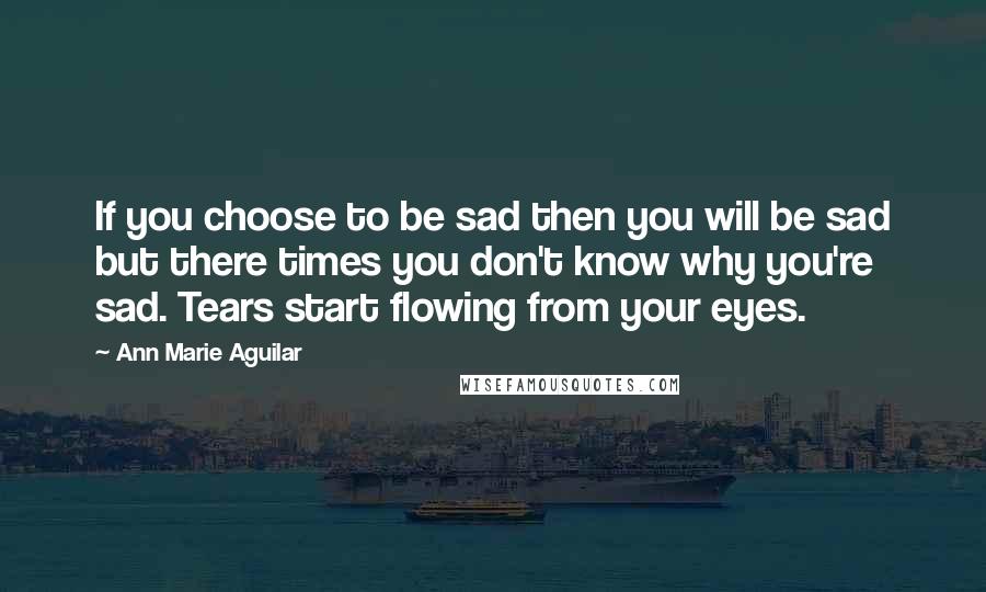 Ann Marie Aguilar Quotes: If you choose to be sad then you will be sad but there times you don't know why you're sad. Tears start flowing from your eyes.