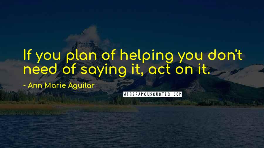Ann Marie Aguilar Quotes: If you plan of helping you don't need of saying it, act on it.