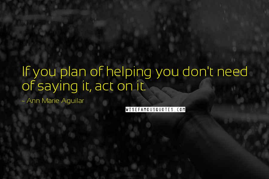 Ann Marie Aguilar Quotes: If you plan of helping you don't need of saying it, act on it.