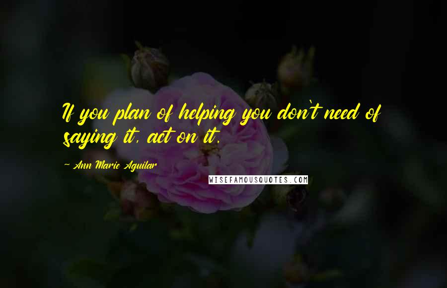 Ann Marie Aguilar Quotes: If you plan of helping you don't need of saying it, act on it.