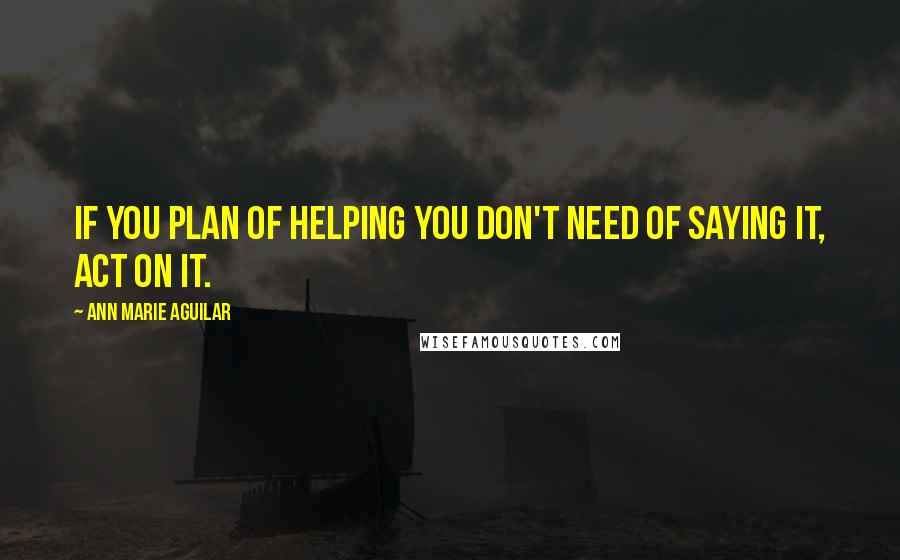 Ann Marie Aguilar Quotes: If you plan of helping you don't need of saying it, act on it.