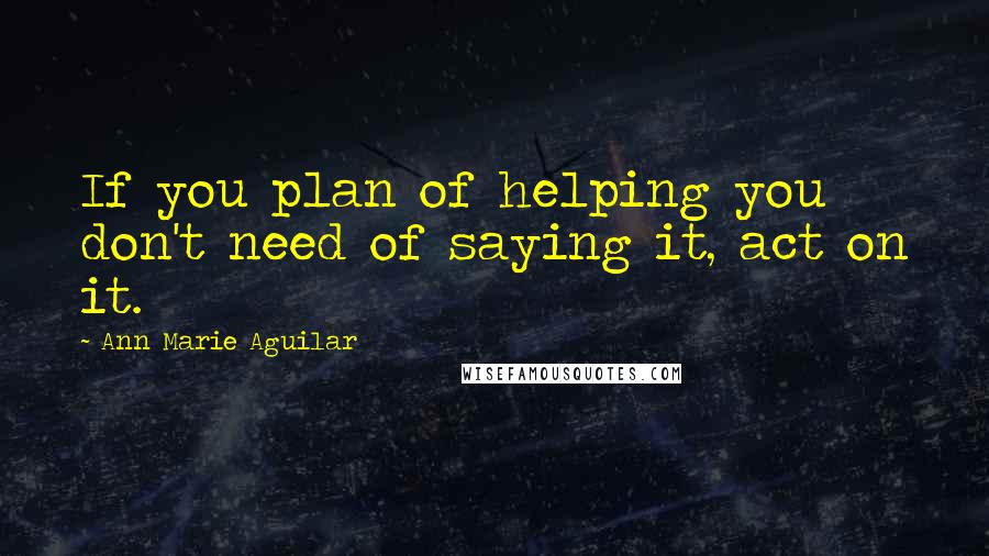 Ann Marie Aguilar Quotes: If you plan of helping you don't need of saying it, act on it.