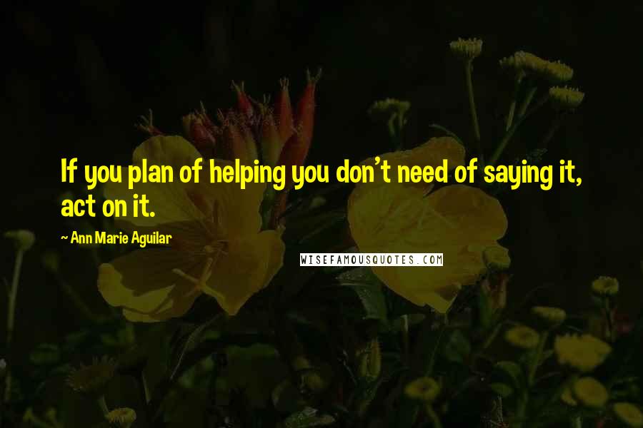 Ann Marie Aguilar Quotes: If you plan of helping you don't need of saying it, act on it.