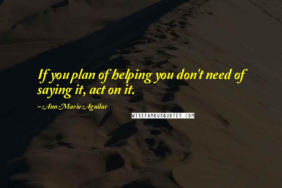 Ann Marie Aguilar Quotes: If you plan of helping you don't need of saying it, act on it.
