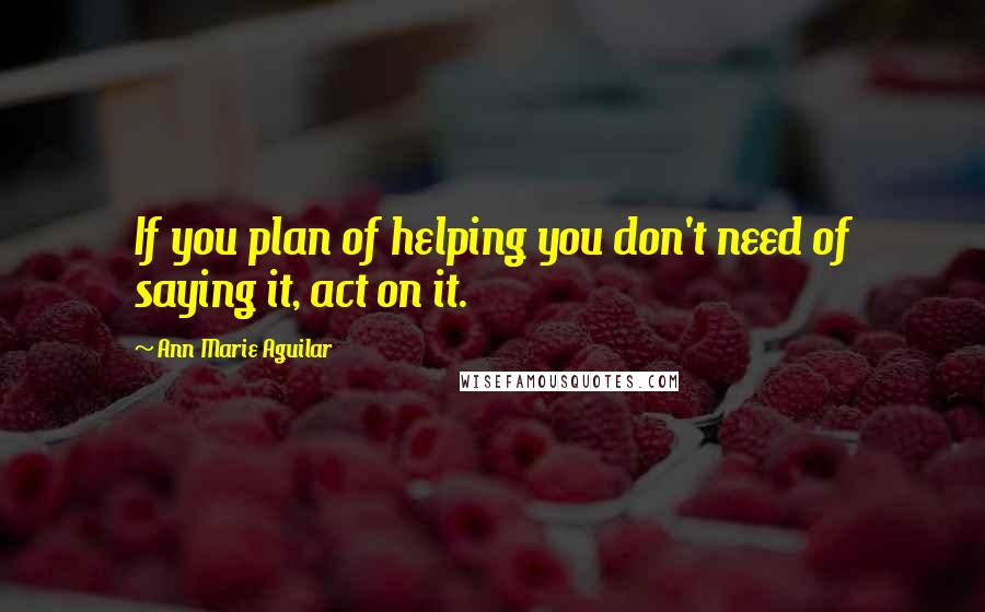 Ann Marie Aguilar Quotes: If you plan of helping you don't need of saying it, act on it.