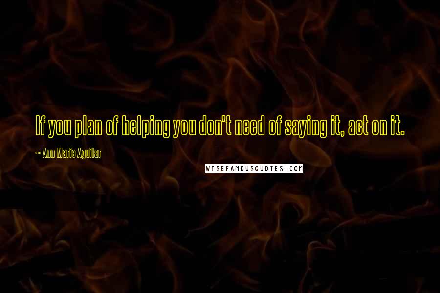 Ann Marie Aguilar Quotes: If you plan of helping you don't need of saying it, act on it.